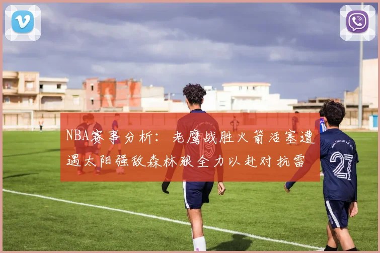 NBA赛事分析：老鹰战胜火箭活塞遭遇太阳强敌森林狼全力以赴对抗雷霆