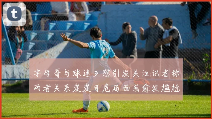 字母哥与球迷互怼引发关注记者称两者关系岌岌可危局面或愈发尴尬