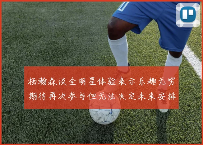 杨瀚森谈全明星体验表示乐趣无穷期待再次参与但无法决定未来安排