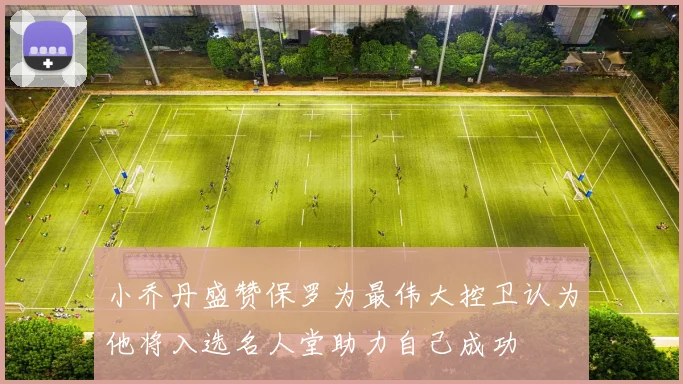 小乔丹盛赞保罗为最伟大控卫认为他将入选名人堂助力自己成功