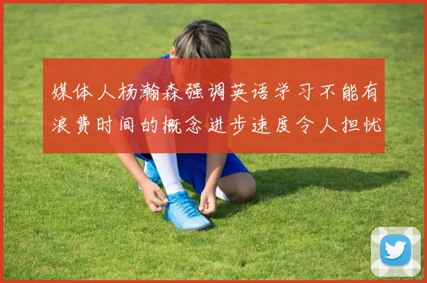 媒体人杨瀚森强调英语学习不能有浪费时间的概念进步速度令人担忧