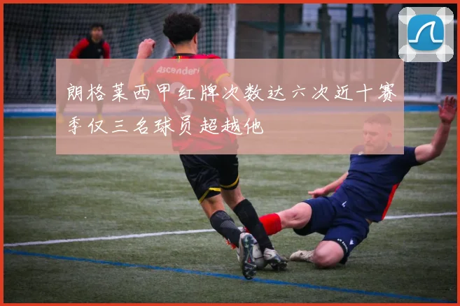朗格莱西甲红牌次数达六次近十赛季仅三名球员超越他