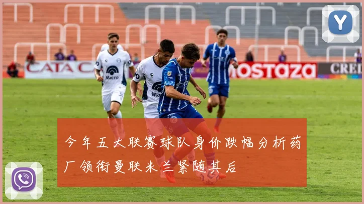 今年五大联赛球队身价跌幅分析药厂领衔曼联米兰紧随其后