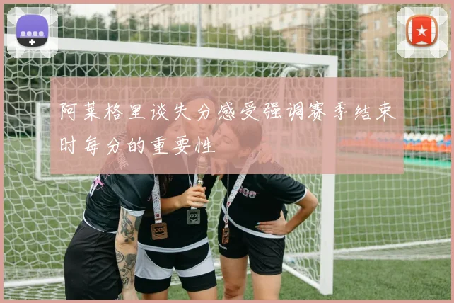 阿莱格里谈失分感受强调赛季结束时每分的重要性
