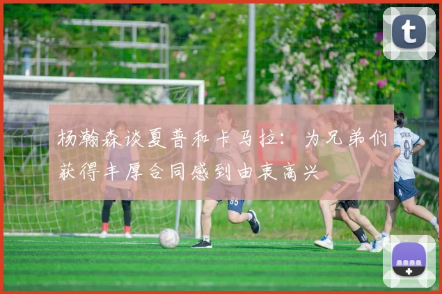杨瀚森谈夏普和卡马拉：为兄弟们获得丰厚合同感到由衷高兴