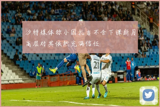 沙特媒体称小因扎吉不会下课新月高层对其依然充满信任