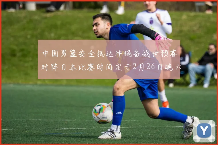中国男篮安全抵达冲绳备战世预赛对阵日本比赛时间定于2月26日晚六点五分