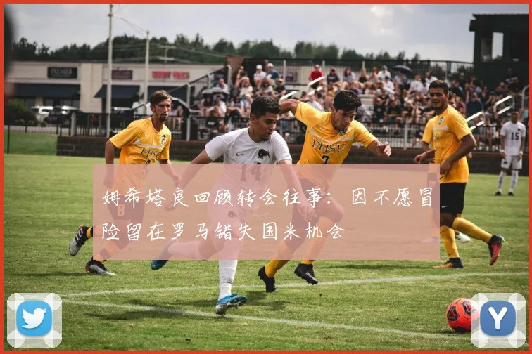 姆希塔良回顾转会往事：因不愿冒险留在罗马错失国米机会